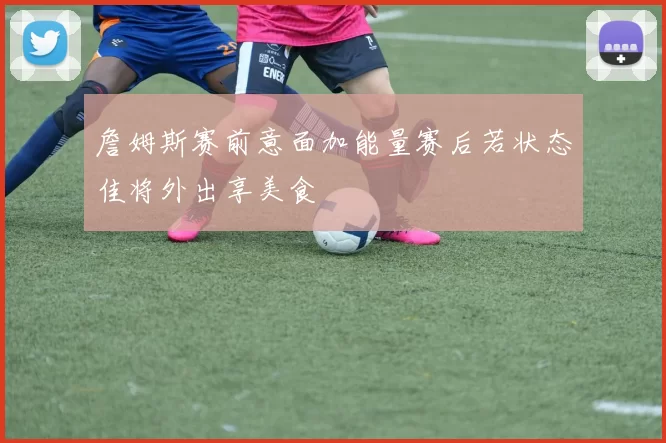 詹姆斯赛前意面加能量赛后若状态佳将外出享美食
