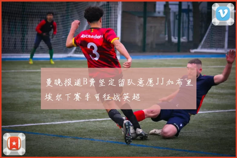 曼晚报道B费坚定留队意愿JJ加布里埃尔下赛季可征战英超