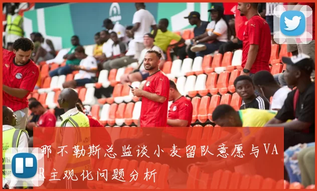 那不勒斯总监谈小麦留队意愿与VAR主观化问题分析