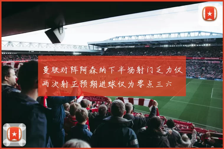 曼联对阵阿森纳下半场射门乏力仅两次射正预期进球仅为零点三六