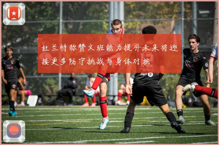 杜兰特称赞文班能力提升未来将迎接更多防守挑战与身体对抗