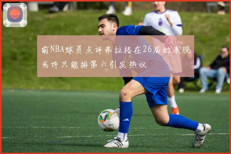 前NBA球员点评弗拉格在26届的表现或许只能排第六引发热议