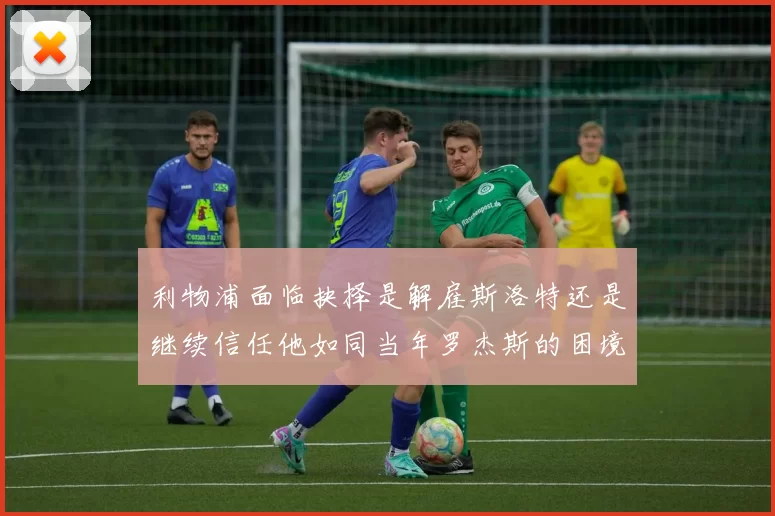 利物浦面临抉择是解雇斯洛特还是继续信任他如同当年罗杰斯的困境