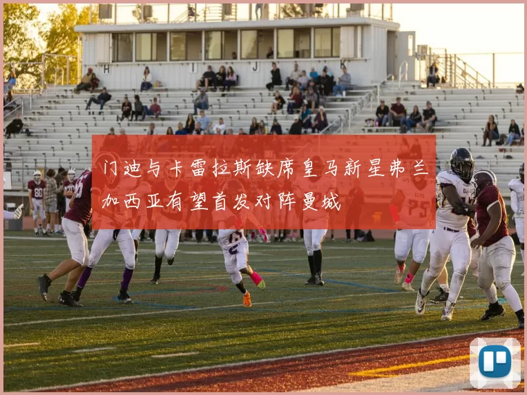 门迪与卡雷拉斯缺席皇马新星弗兰加西亚有望首发对阵曼城