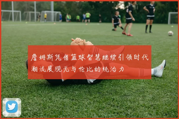 詹姆斯凭借篮球智慧继续引领时代潮流展现无与伦比的统治力