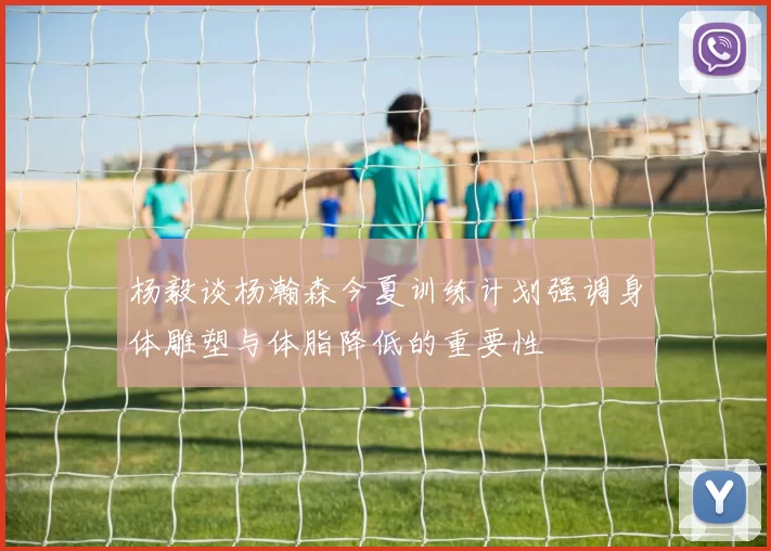 杨毅谈杨瀚森今夏训练计划强调身体雕塑与体脂降低的重要性