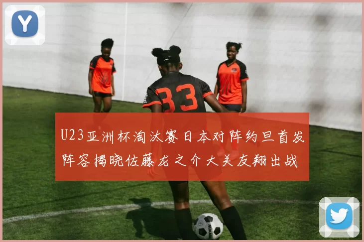 U23亚洲杯淘汰赛日本对阵约旦首发阵容揭晓佐藤龙之介大关友翔出战