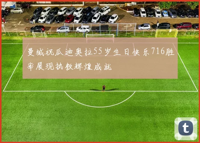 曼城祝瓜迪奥拉55岁生日快乐716胜率展现执教辉煌成就