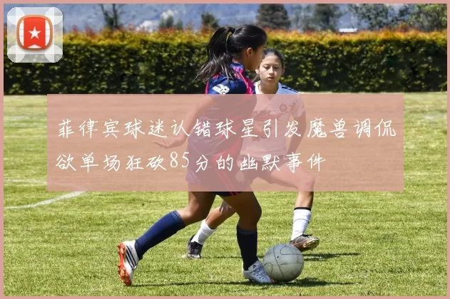 菲律宾球迷认错球星引发魔兽调侃欲单场狂砍85分的幽默事件