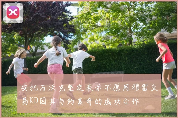 安托万沃克坚定表示不愿用穆雷交易KD因其与约基奇的成功合作