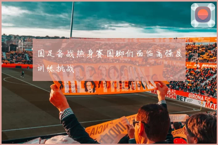 国足备战热身赛国脚们面临高强度训练挑战