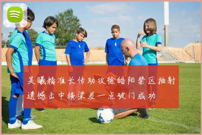 吴曦精准长传助攻徐皓阳禁区抽射遗憾击中横梁差一点破门成功